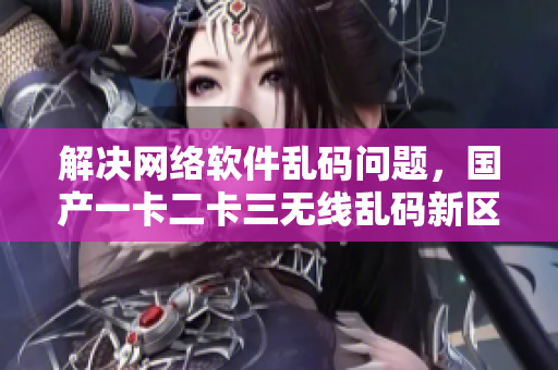解決網(wǎng)絡(luò)軟件亂碼問題，國(guó)產(chǎn)一卡二卡三無(wú)線亂碼新區(qū)值得期待