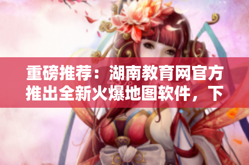 重磅推薦：湖南教育網(wǎng)官方推出全新火爆地圖軟件，下載暢享智能導(dǎo)航服務(wù)！