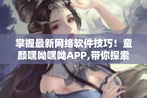 掌握最新網(wǎng)絡(luò)軟件技巧！童顏嘿呦嘿呦APP,帶你探索互聯(lián)網(wǎng)軟件世界