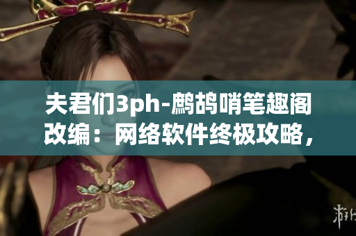 夫君們3ph-鷓鴣哨筆趣閣改編：網(wǎng)絡(luò)軟件終極攻略，解鎖新姿勢(shì)