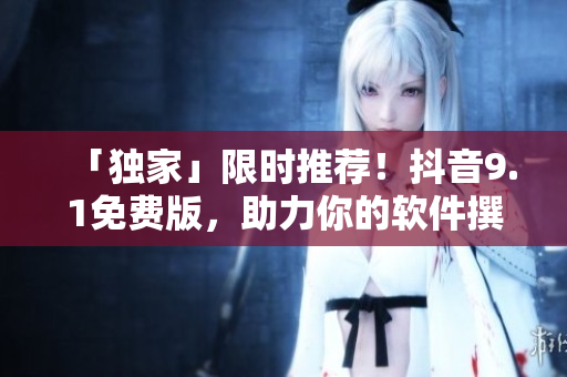 「獨(dú)家」限時(shí)推薦！抖音9.1免費(fèi)版，助力你的軟件撰文創(chuàng)作！