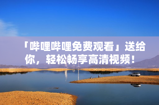 「嗶哩嗶哩免費觀看」送給你，輕松暢享高清視頻！