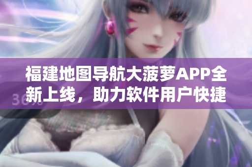 福建地圖導(dǎo)航大菠蘿APP全新上線，助力軟件用戶快捷出行