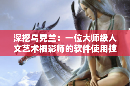 深挖烏克蘭：一位大師級人文藝術攝影師的軟件使用技巧