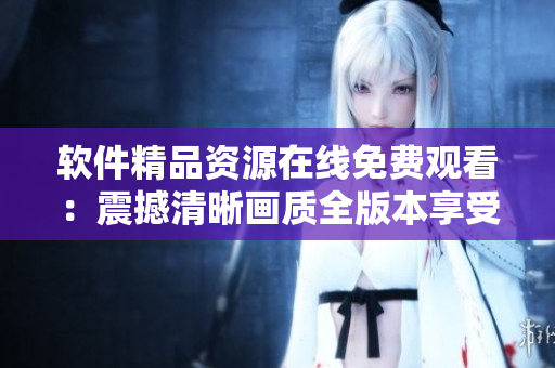 軟件精品資源在線免費(fèi)觀看：震撼清晰畫質(zhì)全版本享受