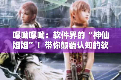 嘿呦嘿呦：軟件界的“神仙姐姐”！帶你顛覆認知的軟件推廣大作戰(zhàn)