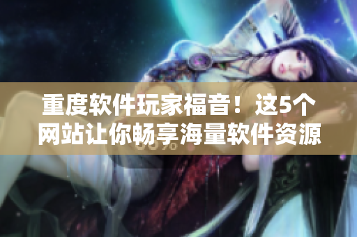 重度軟件玩家福音！這5個(gè)網(wǎng)站讓你暢享海量軟件資源