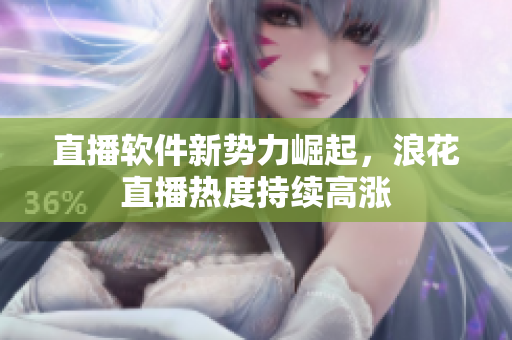 直播軟件新勢力崛起，浪花直播熱度持續(xù)高漲