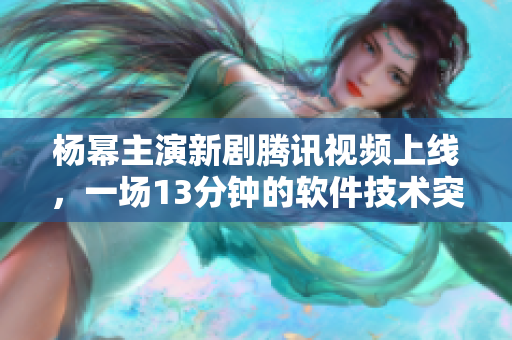 楊冪主演新劇騰訊視頻上線，一場13分鐘的軟件技術突破