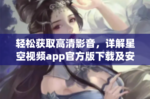 輕松獲取高清影音，詳解星空視頻app官方版下載及安裝教程