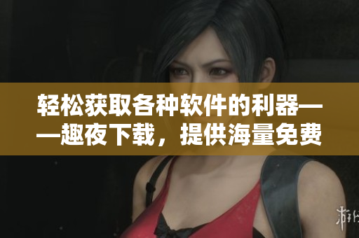 輕松獲取各種軟件的利器——趣夜下載，提供海量免費軟件資源