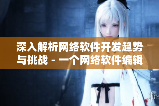 深入解析網(wǎng)絡(luò)軟件開發(fā)趨勢與挑戰(zhàn) - 一個(gè)網(wǎng)絡(luò)軟件編輯的探索與思考