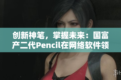 創(chuàng)新神筆，掌握未來：國富產(chǎn)二代Pencil在網(wǎng)絡(luò)軟件領(lǐng)域的顛覆性應用