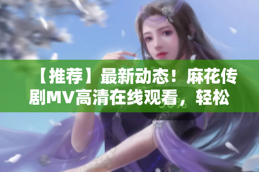 【推薦】最新動態(tài)！麻花傳劇MV高清在線觀看，輕松Get軟件技術(shù)剖析！