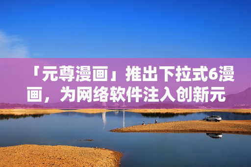 「元尊漫畫」推出下拉式6漫畫，為網絡軟件注入創(chuàng)新元素