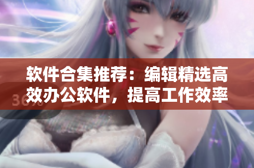 軟件合集推薦：編輯精選高效辦公軟件，提高工作效率！