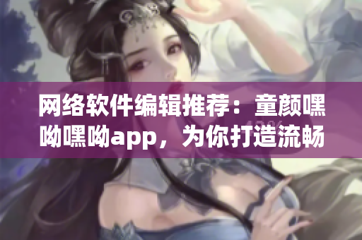 網(wǎng)絡軟件編輯推薦：童顏嘿呦嘿呦app，為你打造流暢易用的社交軟件