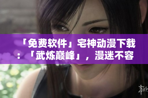 「免費(fèi)軟件」宅神動(dòng)漫下載：「武煉巔峰」，漫迷不容錯(cuò)過(guò)！