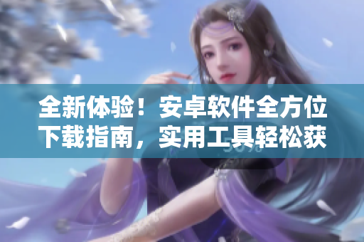 全新體驗！安卓軟件全方位下載指南，實用工具輕松獲取
