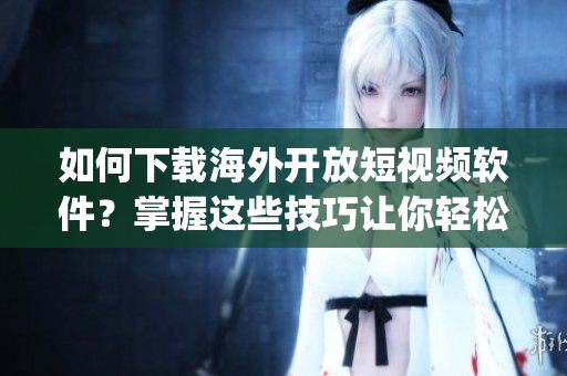 如何下載海外開(kāi)放短視頻軟件？掌握這些技巧讓你輕松獲取最新App