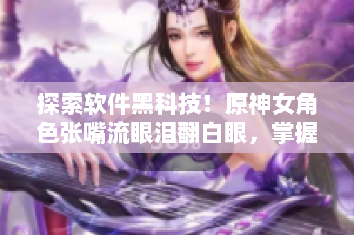 探索軟件黑科技！原神女角色張嘴流眼淚翻白眼，掌握它背后的前沿技術(shù)