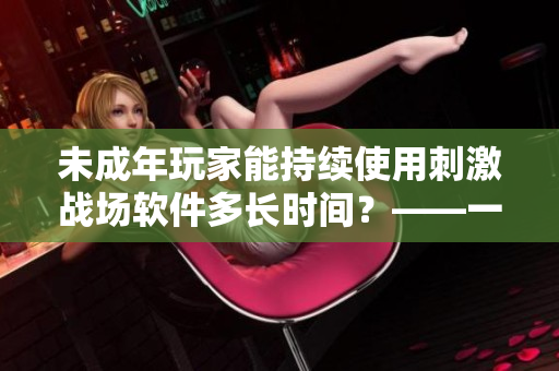 未成年玩家能持續(xù)使用刺激戰(zhàn)場(chǎng)軟件多長(zhǎng)時(shí)間？——一個(gè)軟件編輯的調(diào)查報(bào)告