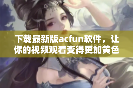 下載最新版acfun軟件，讓你的視頻觀看變得更加黃色惹人流鼻血！