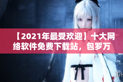 【2021年最受歡迎】十大網(wǎng)絡(luò)軟件免費(fèi)下載站，包羅萬(wàn)象，應(yīng)有盡有！