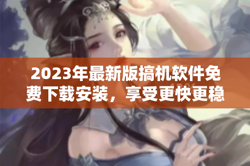2023年最新版搞機(jī)軟件免費(fèi)下載安裝，享受更快更穩(wěn)定的電腦操作體驗(yàn)！