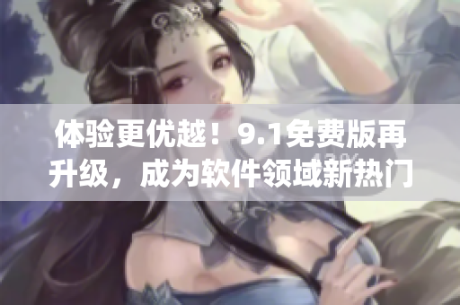 體驗(yàn)更優(yōu)越！9.1免費(fèi)版再升級(jí)，成為軟件領(lǐng)域新熱門(mén)9.1top