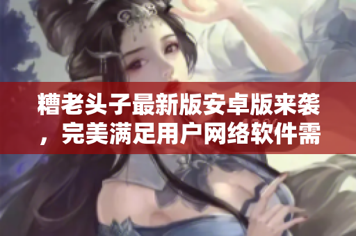 糟老頭子最新版安卓版來襲，完美滿足用戶網(wǎng)絡(luò)軟件需求！