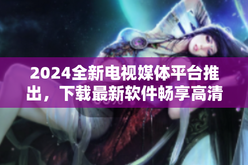 2024全新電視媒體平臺推出，下載最新軟件暢享高清直播