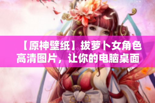 【原神壁紙】拔蘿卜女角色高清圖片，讓你的電腦桌面煥發(fā)新生！