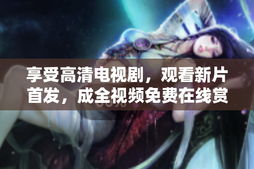 享受高清電視劇，觀看新片首發(fā)，成全視頻免費(fèi)在線賞析最佳影視作品