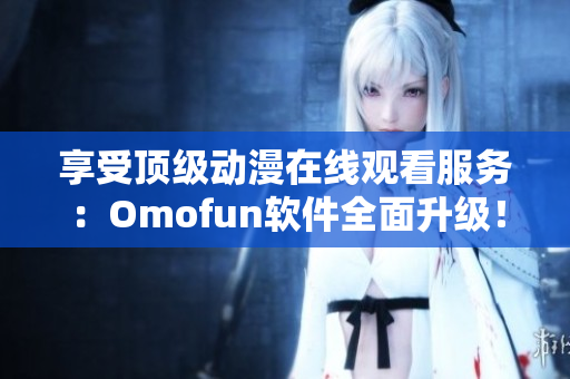 享受頂級(jí)動(dòng)漫在線觀看服務(wù)：Omofun軟件全面升級(jí)！