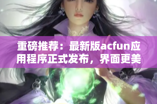 重磅推薦：最新版acfun應(yīng)用程序正式發(fā)布，界面更美觀，功能更強(qiáng)大！