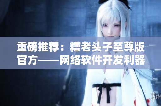 重磅推薦：糟老頭子至尊版官方——網(wǎng)絡(luò)軟件開發(fā)利器！