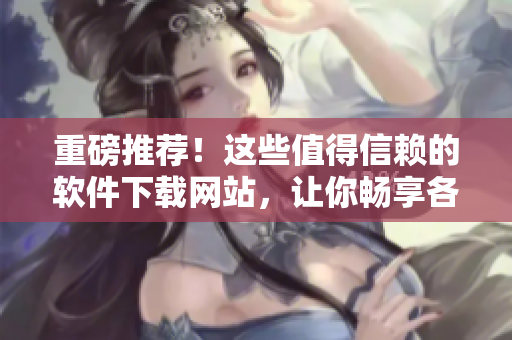 重磅推薦！這些值得信賴的軟件下載網站，讓你暢享各類精品軟件！