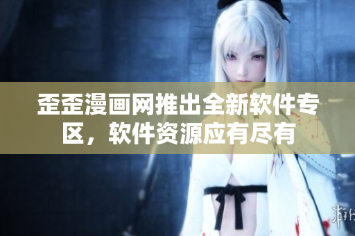 歪歪漫畫網(wǎng)推出全新軟件專區(qū)，軟件資源應(yīng)有盡有