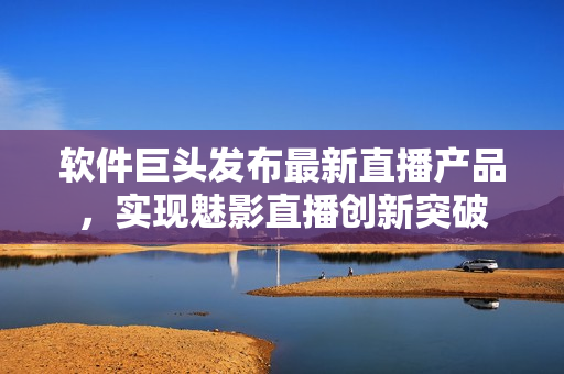 軟件巨頭發(fā)布最新直播產(chǎn)品，實現(xiàn)魅影直播創(chuàng)新突破