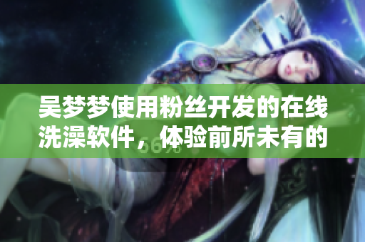 吳夢夢使用粉絲開發(fā)的在線洗澡軟件，體驗前所未有的沐浴樂趣