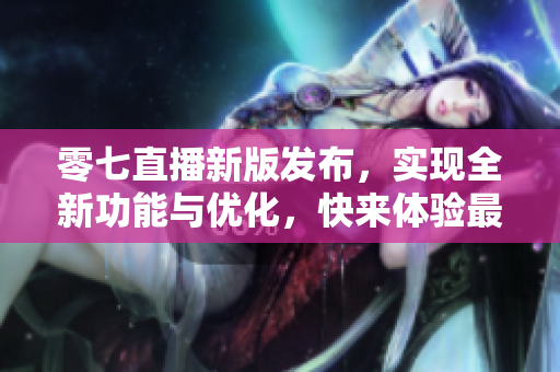 零七直播新版發(fā)布，實(shí)現(xiàn)全新功能與優(yōu)化，快來體驗(yàn)最新軟件更新