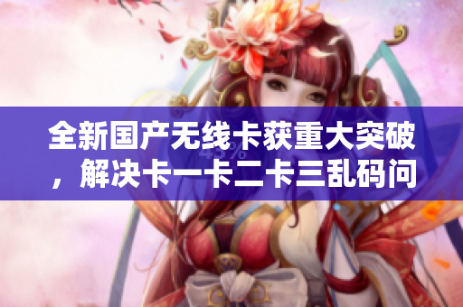 全新國產(chǎn)無線卡獲重大突破，解決卡一卡二卡三亂碼問題！