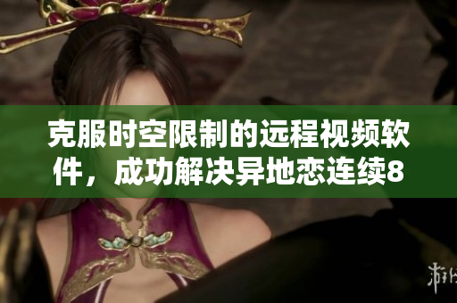 克服時(shí)空限制的遠(yuǎn)程視頻軟件，成功解決異地戀連續(xù)8天6次約會難題