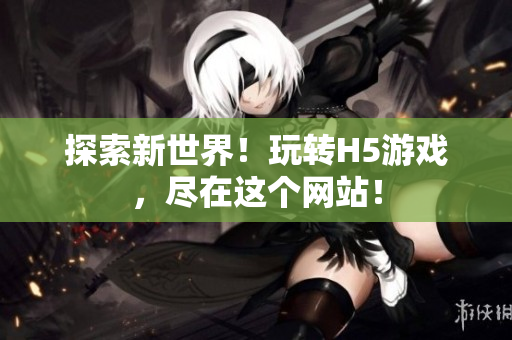 探索新世界！玩轉(zhuǎn)H5游戲，盡在這個網(wǎng)站！