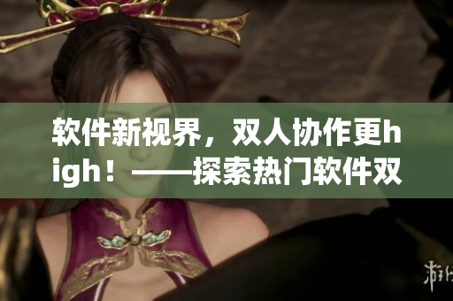 軟件新視界，雙人協(xié)作更high！——探索熱門軟件雙人模式玩法