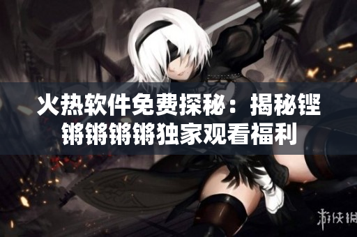 火熱軟件免費(fèi)探秘：揭秘鏗鏘鏘鏘鏘獨(dú)家觀看福利