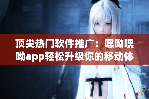 頂尖熱門軟件推廣：嘿呦嘿呦app輕松升級你的移動體驗