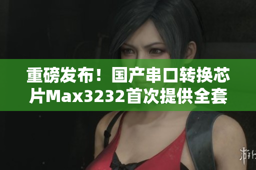 重磅發(fā)布！國產(chǎn)串口轉(zhuǎn)換芯片Max3232首次提供全套軟件開發(fā)方案！