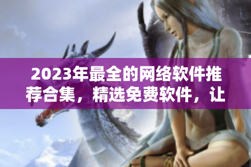 2023年最全的網(wǎng)絡(luò)軟件推薦合集，精選免費(fèi)軟件，讓你的工作效率倍增！